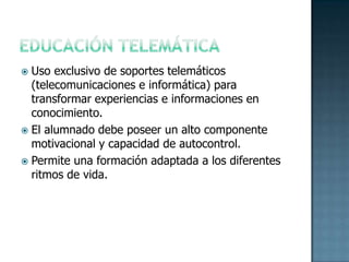 EDUCACIÓN TELEMÁTICAUso exclusivo de soportes telemáticos (telecomunicaciones e informática) para transformar experiencias e informaciones en conocimiento.El alumnado debe poseer un alto componente motivacional y capacidad de autocontrol.Permite una formación adaptada a los diferentes ritmos de vida. 