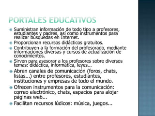 PORTALES EDUCATIVOSSuministran información de todo tipo a profesores, estudiantes y padres, así como instrumentos para realizar búsquedas en Internet.Proporcionan recursos didácticos gratuitos. Contribuyen a la formación del profesorado, mediante informaciones diversas y cursos de actualización de conocimientos.Sirven para asesorar a los profesores sobre diversos temas: didáctica, informática, leyes...Abren canales de comunicación (foros, chats, listas...) entre profesores, estudiantes, instituciones y empresas de todo el mundo. Ofrecen instrumentos para la comunicación: correo electrónico, chats, espacios para alojar páginas web...Facilitan recursos lúdicos: música, juegos...