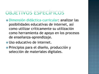 Objetivos específicosDimensión didáctica-curricular: analizar las posibilidades educativas de internet, así como utilizar críticamente su utilización como herramienta de apoyo en los procesos de enseñanza-aprendizaje. Uso educativo de internet.Principios para el diseño, producción y selección de materiales digitales.  