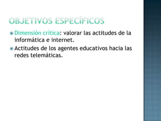 Objetivos específicosDimensión crítica: valorar las actitudes de la informática e internet.Actitudes de los agentes educativos hacia las redes telemáticas.   