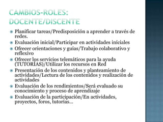 Cambios-roles: docente/discentePlanificar tareas/Predisposición a aprender a través de redes.Evaluación inicial/Participar en actividades inícialesOfrecer orientaciones y guías/Trabajo colaborativo y reflexivoOfrecer los servicios telemáticos para la ayuda  (TUTORÍAS)/Utilizar los recursos en RedPresentación de los contenidos y planteamiento de actividades/Lectura de los contenidos y realización de actividadesEvaluación de los rendimientos/Será evaluado su conocimiento y proceso de aprendizajeEvaluación de la participación/En actividades, proyectos, foros, tutorías…