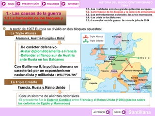 De carácter defensivo Aislar diplomáticamente a Francia Defender el flanco sur de Austria ante Rusia en los Balcanes Con Guillermo II, la política alemana se caracterizó por un expansionismo nacionalista y militarista  :  WELTPOLITIK * 1.2 La formación de los bloques y  la carrera de armamentos  A partir de 1907 Europa se dividió en dos bloques opuestos: La Triple Alianza  1.- Las causas de la guerra La Triple Entente Francia, Rusia y Reino Unido Con un sistema de alianzas defensivas El precedente fue la   Entente Cordiale   entre  Francia y el Reino Unido (1904) (pactos sobre las colonias de Egipto y Marruecos) 1.1.- Las rivalidades entre las grandes potencias europeas 1.2.- La formación de los bloques y la carrera de armamentos 1.3.- Los enfrentamientos coloniales: las crisis marroquíes 1.4.- Las crisis de los Balcanes 1.5.- La marcha hacia la guerra: la crisis de julio de 1914 Alemania, Austria-Hungría e Italia 