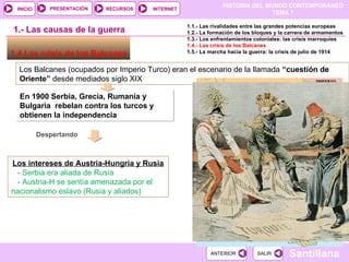 1.4 Las crisis de los Balcanes  Los Balcanes (ocupados por Imperio Turco) eran el escenario de la llamada  “cuestión de Oriente”  desde mediados siglo XIX En 1900 Serbia, Grecia, Rumanía y Bulgaria  rebelan contra los turcos y obtienen la independencia  Despertando   Los intereses de Austria-Hungría y Rusia - Serbia era aliada de Rusia - Austria-H se sentía amenazada por el nacionalismo eslavo (Rusia y aliados) 1.- Las causas de la guerra 1.1.- Las rivalidades entre las grandes potencias europeas 1.2.- La formación de los bloques y la carrera de armamentos 1.3.- Los enfrentamientos coloniales: las crisis marroquíes 1.4.- Las crisis de los Balcanes 1.5.- La marcha hacia la guerra: la crisis de julio de 1914 