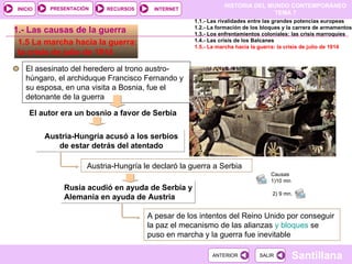1.5 La marcha hacia la guerra: la crisis de julio de 1914  El autor era un bosnio a favor de Serbia El asesinato del heredero al trono austro-húngaro, el archiduque Francisco Fernando y su esposa, en una visita a Bosnia, fue el detonante de la guerra 1.- Las causas de la guerra Austria-Hungría acusó a los serbios de estar detrás del atentado Austria-Hungría le declaró la guerra a Serbia  Rusia acudió en ayuda de Serbia y  Alemania en ayuda de Austria A pesar de los intentos del Reino Unido por conseguir la paz el mecanismo de las alianzas  y bloques  se puso en marcha y la guerra fue inevitable 1.1.- Las rivalidades entre las grandes potencias europeas 1.2.- La formación de los bloques y la carrera de armamentos 1.3.- Los enfrentamientos coloniales: las crisis marroquíes 1.4.- Las crisis de los Balcanes 1.5.- La marcha hacia la guerra: la crisis de julio de 1914 Causas  1)10 mn 2) 9 mn.  