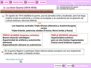 En agosto de 1914 estallaba la guerra, que se pensaba corta y localizada, pero fue larga, implicó a todo el continente y a zonas no europeas y se caracterizó por la aparición de nuevas tácticas y técnicas béilicas Los Imperios centrales Triple Alianza (Alemania y Austria-Hungría)  contra  Triple Entente, potencias aliadas (Francia, Reino Unido y Rusia) TRIPLE ENTENTE (Aliados) Superioridad numérica pero en dos frentes fragmentados Fuerza naval británica superior 2.- La Gran Guerra (1914-1918) 2.1 Fuerzas enfrentadas y escenarios del conflicto  TRIPLE ALIANZA (Imperios centrales) Buena situación estratégica Superioridad de artillería y automóviles alemanes Especialización alemana en submarinos En la guerra llegaron a participar hasta catorce países europeos con sus respectivas colonias, más Japón y Estados Unidos  2.1.- Fuerzas enfrentadas y escenarios del conflicto 2.2.- Características de la guerra 2.3.- Las fases de la guerra Neutralidad de España 