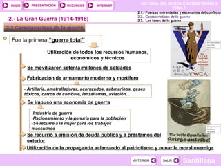 Fue la primera  “guerra total” Utilización de todos los recursos humanos, económicos y técnicos 2.2 Características de la guerra  Se movilizaron setenta millones de soldados 2.- La Gran Guerra (1914-1918) Fabricación de armamento moderno y mortífero Se impuso una economía de guerra Industria de guerra Racionamiento y la penuria para la población Se recurre a la mujer para los trabajos masculinos Se recurrió a emisión de deuda pública y a préstamos del exterior Utilización de la propaganda aclamando al patriotismo y minar la moral enemiga 2.1.- Fuerzas enfrentadas y escenarios del conflicto 2.2.- Características de la guerra 2.3.- Las fases de la guerra - Artillería, ametralladoras, acorazados, submarinos, gases tóxicos, carros de cambate, lanzallamas, aviación... 