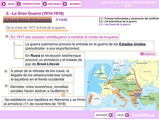 2.3 Las fases de la guerra  De la crisis de 1917 al final de la guerra En 1917 dos sucesos contribuyeron a cambiar el rumbo de la guerra La guerra submarina provocó la entrada en la guerra de los  Estados Unidos  (perjudicaba  a sus exportaciones) 2.- La Gran Guerra (1914-1918) En  Rusia  la revolución bolchevique provocó un armisticio y el tratado de paz de  Brest-Litovsk A pesar de la retirada de los rusos, la llegada de los estadounidenses rompió el equilibrio en el frente occidental  Derrotas, crisis económica, revueltas sociales hacen abdicar a Guillermo II  - Se estableció una república en Alemania y se firmó el armisticio (11 de noviembre de 1918) 2.1.- Fuerzas enfrentadas y escenarios del conflicto 2.2.- Características de la guerra 2.3.- Las fases de la guerra 3ª FASE Ampliación 