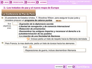 La Conferencia de Paz de París  El presidente de Estados Unidos, T. Woodrow Wilson, para asegurar la paz justa y duradera propuso un  programa de catorce puntos -Supresión de la diplomacia secreta  -Libertad de navegación y de comercio internacional Reducción de armamentos Desmembrar los antiguos Imperios y reconocer el derecho a la autodeterminación de los pueblos La creación de una Sociedad de Naciones 3.- Los tratados de paz y el nuevo mapa de Europa Sus objetivos eran - Incluso pedía un trato de respeto hacia la Alemania derrotada Pero Francia, la mas destruida, pedía un trato de dureza hacia los alemanes Exigía  -Reparaciones de guerra, incluso desmembrar Alemania  DOC. 25 