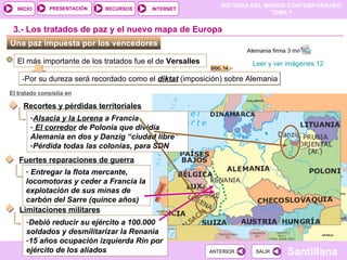 Una paz impuesta por los vencedores  El más importante de los tratados fue el de  Versalles 3.- Los tratados de paz y el nuevo mapa de Europa - Por su dureza será recordado como el  diktat  (imposición) sobre Alemania El tratado consistía en Recortes y pérdidas territoriales Alsacia y la Lorena  a Francia El corredor  de Polonia que dividía Alemania en dos y Danzig “ciudad libre” Pérdida todas las colonias, para SDN Fuertes reparaciones de guerra Entregar la flota mercante, locomotoras y ceder a Francia la explotación de sus minas de carbón del Sarre (quince años) Limitaciones militares Debió reducir su ejército a 100.000 soldados y desmilitarizar la Renania 15 años ocupación izquierda Rin por ejército de los aliados Leer y ver imágenes 12   Alemania firma 3 mn  DOC. 14 