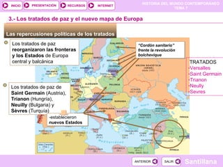 Las repercusiones políticas de los tratados  Los tratados de paz  reorganizaron las fronteras y los Estados  de Europa central y balcánica 3.- Los tratados de paz y el nuevo mapa de Europa “ Cordón sanitario” frente la revolución bolchevique Los tratados de paz de  Saint Germain  (Austria),  Trianon  (Hungría),  Neuilly  (Bulgaria) y  Sèvres  (Turquía) -establecieron  nuevos Estados TRATADOS Versalles Saint Germain Trianon Neully Sevres 