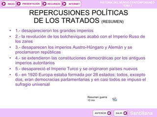 REPERCUSIONES POLÍTICAS DE LOS TRATADOS  (RESUMEN) 1.- desaparecieron los grandes imperios 2.- la revolución de los bolcheviques acabó con el Imperio Ruso de los zares 3.- desaparecen los imperios Austro-Húngaro y Alemán y se proclamaron repúblicas 4.- se extendieron las constituciones democráticas por los antiguos imperios autoritarios 5.- desapareció el Imperio Turco y se originaron países nuevos 6.- en 1920 Europa estaba formada por 28 estados; todos, excepto dos, eran democracias parlamentarias y en casi todos se impuso el sufragio universal Resumen guerra  10 mn  