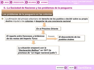 Los problemas de la posguerra en las colonias  5.- La Sociedad de Naciones y los problemas de la posguerra La afirmación del principio wilsoniano del  derecho de los pueblos a decidir sobre su propio destino  impulsó a las  colonias  al  despertar de una conciencia nacional En el Próximo Oriente El reparto entre franceses y británicos de los restos del Imperio Turco Provocó El descontento de los pueblos árabes La situación empeoró con la  “Declaración Balfour”  en 1917 (la promesa de “un hogar nacional judío”) 