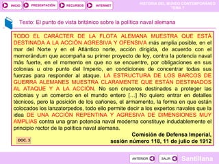 Texto: El punto de vista británico sobre la política naval alemana TODO EL CARÁCTER DE LA FLOTA ALEMANA MUESTRA QUE ESTÁ DESTINADA A LA ACCIÓN AGRESIVA Y OFENSIVA  más amplia posible, en el mar del Norte y en el Atlántico norte, acción dirigida, de acuerdo con el memorándum que acompaña su primer proyecto de ley, contra la potencia naval más fuerte, en el momento en que no se encuentre, por obligaciones en sus colonias u otro punto del Imperio, en condiciones de concentrar todas sus fuerzas para responder al ataque.  LA ESTRUCTURA DE LOS BARCOS DE GUERRA ALEMANES MUESTRA CLARAMENTE QUE ESTÁN DESTINADOS AL ATAQUE Y A LA ACCIÓN . No son cruceros destinados a proteger las colonias y un comercio en el mundo entero […] No quiero entrar en detalles técnicos, pero la posición de los cañones, el armamento, la forma en que están colocados los lanzatorpedos, todo ello permite decir a los expertos navales que la idea  DE UNA ACCIÓN REPENTINA Y AGRESIVA DE DIMENSIONES MUY AMPLIAS  contra una gran potencia naval moderna constituye indudablemente el principio rector de la política naval alemana. Comisión de Defensa Imperial, sesión número 118, 11 de julio de 1912 DOC. 3 