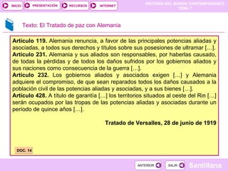 Artículo 119.  Alemania renuncia, a favor de las principales potencias aliadas y asociadas, a todos sus derechos y títulos sobre sus posesiones de ultramar […]. Artículo 231.  Alemania y sus aliados son responsables, por haberlas causado, de todas la pérdidas y de todos los daños sufridos por los gobiernos aliados y sus naciones como consecuencia de la guerra […]. Artículo 232.  Los gobiernos aliados y asociados exigen […] y Alemania adquiere el compromiso, de que sean reparados todos los daños causados a la población civil de las potencias aliadas y asociadas, y a sus bienes […]. Artículo 428.  A título de garantía […] los territorios situados al oeste del Rin […] serán ocupados por las tropas de las potencias aliadas y asociadas durante un período de quince años […]. Tratado de Versalles, 28 de junio de 1919 DOC. 14 Texto: El Tratado de paz con Alemania 