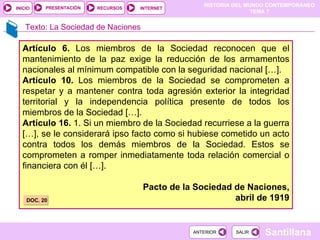 Artículo 6.  Los miembros de la Sociedad reconocen que el mantenimiento de la paz exige la reducción de los armamentos nacionales al mínimum compatible con la seguridad nacional […]. Artículo 10.  Los miembros de la Sociedad se comprometen a respetar y a mantener contra toda agresión exterior la integridad territorial y la independencia política presente de todos los miembros de la Sociedad […]. Artículo 16.  1. Si un miembro de la Sociedad recurriese a la guerra […], se le considerará ipso facto como si hubiese cometido un acto contra todos los demás miembros de la Sociedad. Estos se comprometen a romper inmediatamente toda relación comercial o financiera con él […]. Pacto de la Sociedad de Naciones, abril de 1919 DOC. 20 Texto: La Sociedad de Naciones 