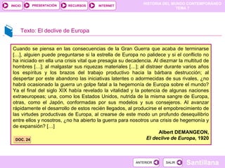 Cuando se piensa en las consecuencias de la Gran Guerra que acaba de terminarse […], alguien puede preguntarse si la estrella de Europa no palidece y si el conflicto no ha iniciado en ella una crisis vital que presagia su decadencia. Al diezmar la multitud de hombres […]; al malgastar sus riquezas materiales […]; al distraer durante varios años los espíritus y los brazos del trabajo productivo hacia la bárbara destrucción; al despertar por este abandono las iniciativas latentes o adormecidas de sus rivales, ¿no habrá ocasionado la guerra un golpe fatal a la hegemonía de Europa sobre el mundo? Ya el final del siglo XIX había revelado la vitalidad y la potencia de algunas naciones extraeuropeas; una, como los Estados Unidos, nutrida de la misma sangre de Europa, otras, como el Japón, conformadas por sus modelos y sus consejeros. Al avanzar rápidamente el desarrollo de estos recién llegados, al producirse el empobrecimiento de las virtudes productivas de Europa, al crearse de este modo un profundo desequilibrio entre ellos y nosotros, ¿no ha abierto la guerra para nosotros una crisis de hegemonía y de expansión? […] Albert DEMANGEON, El declive de Europa , 1920 Texto: El declive de Europa DOC. 24 