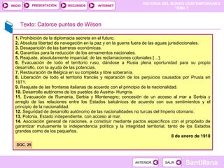 1.  Prohibición de la diplomacia secreta en el futuro. 2.  Absoluta libertad de navegación en la paz y en la guerra fuera de las aguas jurisdiccionales. 3.  Desaparición de las barreras económicas. 4.  Garantías para la reducción de los armamentos nacionales. 5.  Reajuste, absolutamente imparcial, de las reclamaciones coloniales […]. 6.  Evacuación de todo el territorio ruso, dándose a Rusia plena oportunidad para su propio desarrollo, con la ayuda de las potencias. 7.  Restauración de Bélgica en su completa y libre soberanía. 8.  Liberación de todo el territorio francés y reparación de los perjuicios causados por Prusia en 1871. 9.  Reajuste de las fronteras italianas de acuerdo con el principio de la nacionalidad. 10.  Desarrollo autónomo de los pueblos de Austria- Hungría. 11.  Evacuación de Rumania, Serbia y Montenegro; concesión de un acceso al mar a Serbia y arreglo de las relaciones entre los Estados balcánicos de acuerdo con sus sentimientos y el principio de la nacionalidad. 12.  Seguridad de desarrollo autónomo de las nacionalidades no turcas del Imperio otomano. 13.  Polonia, Estado independiente, con acceso al mar. 14.  Asociación general de naciones, a constituir mediante pactos específicos con el propósito de garantizar mutuamente la independencia política y la integridad territorial, tanto de los Estados grandes como de los pequeños. 8 de enero de 1918 DOC. 25 Texto: Catorce puntos de Wilson 