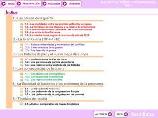 1.- Las causas de la guerra 1.1.- Las rivalidades entre las grandes potencias europeas 1.2.- La formación de los bloques y la carrera de armamentos 1.3.- Los enfrentamientos coloniales: las crisis marroquíes 1.4.- Las crisis de los Balcanes 1.5.- La marcha hacia la guerra: la crisis de julio de 1914 2.- La Gran Guerra (1914-1918) 2.1.- Fuerzas enfrentadas y escenarios del conflicto 2.2.- Características de la guerra 2.3.- Las fases de la guerra 3.- Los tratados de paz y el nuevo mapa de Europa 3.1.- La Conferencia de Paz de París 3.2.- Una paz impuesta por los vencedores 3.3.- Las repercusiones políticas de los tratados Índice 4.- Las consecuencias de la guerra 4.1.- Consecuencias demográficas 4.2.- Consecuencias económicas 4.2.- Las repercusiones sociales 6.- Técnicas de historia  6.1.- Análisis comparativo de mapas históricos 5.- La Sociedad de Naciones y los problemas de la posguerra 5.1.- La Sociedad de Naciones 5.2.- Los problemas de la posguerra en Europa 5.2.- Los problemas de la posguerra en las colonias 