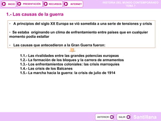 1.1.- Las rivalidades entre las grandes potencias europeas 1.2.- La formación de los bloques y la carrera de armamentos 1.3.- Los enfrentamientos coloniales: las crisis marroquíes 1.4.- Las crisis de los Balcanes 1.5.- La marcha hacia la guerra: la crisis de julio de 1914 A principios del siglo XX Europa se vió sometida a una serie de tensiones y crisis Se estaba  originando un clima de enfrentamiento entre países que en cualquier momento podía estallar Las causas que antecedieron a la Gran Guerra fueron: 1.- Las causas de la guerra 