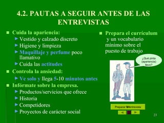 23232323
4.2. PAUTAS A SEGUIR ANTES DE LAS
ENTREVISTAS
■ Cuida la apariencia:
► Vestido y calzado discreto
► Higiene y limpieza
► Maquillaje y perfume poco
llamativo
► Cuida las actitudes
■ Controla la ansiedad:
► Ve solo y llega 5-10 minutos antes
■ Infórmate sobre la empresa.
► Productos/servicios que ofrece
► Historia
► Competidores
► Proyectos de carácter social
Preparar la entrevista
■ Prepara el currículum
y un vocabulario
mínimo sobre el
puesto de trabajo
¿Qué pinta
(apariencia)
llevo?
 