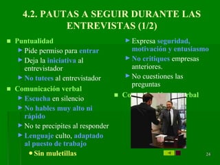 2424242424242424
4.2. PAUTAS A SEGUIR DURANTE LAS
ENTREVISTAS (1/2)
■ Puntualidad
► Pide permiso para entrar
► Deja la iniciativa al
entrevistador
► No tutees al entrevistador
■ Comunicación verbal
► Escucha en silencio
► No hables muy alto ni
rápido
► No te precipites al responder
► Lenguaje culto, adaptado
al puesto de trabajo
●Sin muletillas
► Expresa seguridad,
motivación y entusiasmo
► No critiques empresas
anteriores.
► No cuestiones las
preguntas
■ Comunicación no verbal
 
