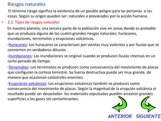 Riesgos naturales
   El término riesgo significa la existencia de un posible peligro para las personas o las
  cosas. Según su origen pueden ser: naturales o provocados por la acción humana.
• 2.1. Tipos de riesgos naturales
  En nuestro planeta, una tercera parte de la población vive en zonas donde es probable
  que se produzca alguno de los cuatro grandes riesgos naturales: huracanes,
  inundaciones, terremotos y erupciones volcánicas.
  -Huracanes: Los huracanes se caracterizan por vientos muy violentos y por lluvias que se
  convierten en verdaderos diluvios.
  -Inundaciones: Las inundaciones se original cuando se producen lluvias intensas en un
  corto periodo de tiempo.
  -Terremotos: Los terremotos se producen como consecuencia del movimiento de placas
  que configuran la corteza terrestre. Su fuerza destructiva puede ser muy grande, de
  manera que ocasionan catástrofes enormes.
  -Erupciones volcánicas: Las erupciones volcánicas también se produces como
  consecuencia del movimiento de placas. Según la magnitud de la erupción volcánica el
  resultado puede ser devastador: los materiales expulsados pueden arrastrar grandes
  superficies y los gases ser contaminantes.
 