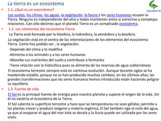 La tierra es un ecosistema
•   1.1. ¿Qué es un ecosistema?
    Los suelos, los climas, las aguas, la vegetación, la fauna y los seres humanos ocupan la
    Tierra. Ninguno es independiente del otro y todos mantienen entre sí estrechas y complejas
    relaciones. Con ello decimos que el planeta Tierra es un complicado ecosistema.
•    1.2. Los elementos del ecosistema Tierra
     La Tierra está formada por la litosfera, la hidrosfera, la atmósfera y la biosfera.
    La vegetación está en el centro de las interrelaciones de los elementos del ecosistema
    Tierra. Como has podido ver , la vegetación:
     -Depende del clima y lo modifica
     -Alimenta a los animales y a los seres humanos
     -Absorbe sus nutrientes del suelo y contribuye a formarlos
     -Tiene relación con la hidrosfera pues se alimenta de las reservas de agua subterráneas
    El ecosistema terrestre siempre está en continua evolución. Aunque durante siglos se ha
    mantenido estable, porque no se han producido muchos cambios, en los últimos años, las
    grandes transformaciones que los seres humanos hemos introducido están haciendo peligrar
    su equilibrio.
•   1.3. Fuente de vida
    El Sol es la principal fuente de energía para nuestro planeta y supone el origen de la vida. Sin
    él no existiría el ecosistema de la Tierra.
    El Sol calienta la superficie terrestre y hace que las temperaturas no sean gélidas; permite a
    las plantas crecer y producir oxígeno y materia orgánica, El Sol también rige el ciclo del agua,
    ya que al evaporar el agua del mar ésta se desala y la lluvia puede ser utilizada por los seres
    vivos.
 