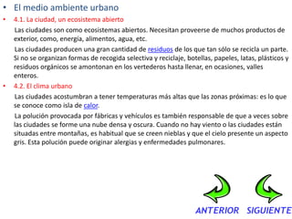 • El medio ambiente urbano
•   4.1. La ciudad, un ecosistema abierto
    Las ciudades son como ecosistemas abiertos. Necesitan proveerse de muchos productos de
    exterior, como, energía, alimentos, agua, etc.
    Las ciudades producen una gran cantidad de residuos de los que tan sólo se recicla un parte.
    Si no se organizan formas de recogida selectiva y reciclaje, botellas, papeles, latas, plásticos y
    residuos orgánicos se amontonan en los vertederos hasta llenar, en ocasiones, valles
    enteros.
•   4.2. El clima urbano
    Las ciudades acostumbran a tener temperaturas más altas que las zonas próximas: es lo que
    se conoce como isla de calor.
    La polución provocada por fábricas y vehículos es también responsable de que a veces sobre
    las ciudades se forme una nube densa y oscura. Cuando no hay viento o las ciudades están
    situadas entre montañas, es habitual que se creen nieblas y que el cielo presente un aspecto
    gris. Esta polución puede originar alergias y enfermedades pulmonares.
 