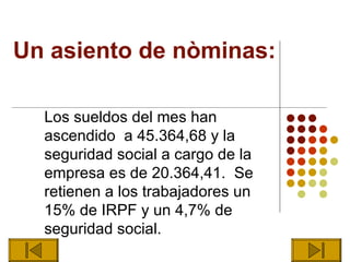 Un asiento de nòminas:

  Los sueldos del mes han
  ascendido a 45.364,68 y la
  seguridad social a cargo de la
  empresa es de 20.364,41. Se
  retienen a los trabajadores un
  15% de IRPF y un 4,7% de
  seguridad social.
 
