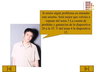 Si tenéis algún problema en entender
este asiento. Será mejor que volváis a
   repasar del tema 3 La cuenta de
perdidas y ganancias de la diapositiva
20 a la 35. Y del tema 4 la diapositiva
                  12.
 
