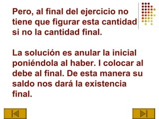 Pero, al final del ejercicio no
tiene que figurar esta cantidad
si no la cantidad final.

La solución es anular la inicial
poniéndola al haber. I colocar al
debe al final. De esta manera su
saldo nos dará la existencia
final.
 