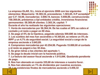 La empresa OLAR, S.L. Inicia el ejercicio 2008 con los siguientes
elementos: Maquinaria: 18.365,34, proveedores: 1.503,65, H.P acreedora
por C.F: 54,98, mercaderías: 3.698,14, bancos: 5.698,89, construcciones:
158.369,64, préstamos a l/pl entidades crédito, inversiones financieras
permanentes: 58.369,44 clientes: 3.365,34, capital: ?
Durante el año ha realizado las siguientes operaciones:
1. Venta de mercaderías por 56.364,34. De las cuales el 30% se cobra al
contado y el resto a pagar en 60 días.
2. Se paga el 5% de la hipoteca, pagando además 500,68€ de intereses.
3. Los sueldos del mes han ascendido a 10.365,64, se retiene un 5% de
IRPF y un 4,7% de seguridad social. La seguridad social a cargo de la
empresa asciende a 3.645,89.
4. Compramos mercaderías por 43.254,98. Pagando 15.000,00 al contado
y el resto se pagará a los 30 días.
5. Se giran letras a los clientes del apartado 1.
6. Se paga la deuda inicial con la hacienda pública.
7. La factura del asesor fiscal asciende a 1.015,89€. Quedando pendiente
de pago.
8. Nos han abonado en cuenta 355,68 de intereses a nuestro favor.
9. Nos han abonado un 1% de dividendos por nuestras acciones.
10. Las existencias finales de mercaderías asciende a 5.456,32
 