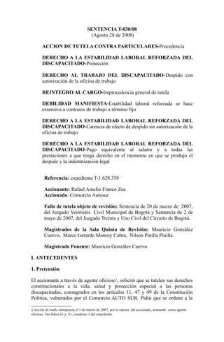 SENTENCIA T-830/08
                                      (Agosto 28 de 2008)

       ACCION DE TUTELA CONTRA PARTICULARES-Procedencia

       DERECHO A LA ESTABILIDAD LABORAL REFORZADA DEL
       DISCAPACITADO-Protección

       DERECHO AL TRABAJO DEL DISCAPACITADO-Despido con
       autorización de la oficina de trabajo

       REINTEGRO AL CARGO-Improcedencia general de tutela

       DEBILIDAD MANIFIESTA-Estabilidad laboral reforzada se hace
       extensiva a contratos de trabajo a término fijo

       DERECHO A LA ESTABILIDAD LABORAL REFORZADA DEL
       DISCAPACITADO-Carencia de efecto de despido sin autorización de la
       oficina de trabajo

       DERECHO A LA ESTABILIDAD LABORAL REFORZADA DEL
       DISCAPACITADO-Pago equivalente al salario y a todas las
       prestaciones a que tenga derecho en el momento en que se produjo el
       despido y la indemnización legal


        Referencia: expediente T-1.628.358

        Accionante: Rafael Amelio Franco Zea
        Accionado: Consorcio Autosur

        Fallo de tutela objeto de revisión: Sentencia de 20 de marzo de 2007,
        del Juzgado Veintiséis Civil Municipal de Bogotá y Sentencia de 2 de
        mayo de 2007, del Juzgado Treinta y Uno Civil del Circuito de Bogotá.

        Magistrados de la Sala Quinta de Revisión: Mauricio González
        Cuervo, Marco Gerardo Monroy Cabra, Nilson Pinilla Pinilla.

        Magistrado Ponente: Mauricio González Cuervo

I. ANTECEDENTES

1. Pretensión

El accionante a través de agente oficioso 1, solicitó que se tutelen sus derechos
constitucionales a la vida, salud y protección especial a las personas
discapacitadas, consagrados en los artículos 11, 47 y 49 de la Constitución
Política, vulnerados por el Consorcio AUTO SUR. Pidió que se ordene a la

1 Acción de tutela interpuesta el 1 de marzo de 2007, por la esposa del accionado, actuando como agente
oficioso. Ver folios 61 y 81, cuaderno 1 del expediente.
 