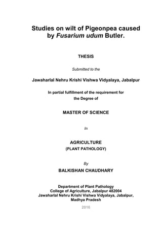 Studies on wilt of Pigeonpea caused
by Fusarium udum Butler.
THESIS
Submitted to the
Jawaharlal Nehru Krishi Vishwa Vidyalaya, Jabalpur
In partial fulfillment of the requirement for
the Degree of
MASTER OF SCIENCE
In
AGRICULTURE
(PLANT PATHOLOGY)
By
BALKISHAN CHAUDHARY
Department of Plant Pathology
College of Agriculture, Jabalpur 482004
Jawaharlal Nehru Krishi Vishwa Vidyalaya, Jabalpur,
Madhya Pradesh
2016
 
