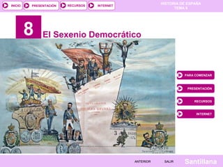 HISTORIA DE ESPAÑA
INICIO   PRESENTACIÓN   RECURSOS   INTERNET
                                                               TEMA 8




         8    El Sexenio Democrático



                                                                   PARA COMENZAR



                                                                    PRESENTACIÓN



                                                                        RECURSOS



                                                                        INTERNET




                                              ANTERIOR    SALIR    Santillana
 
