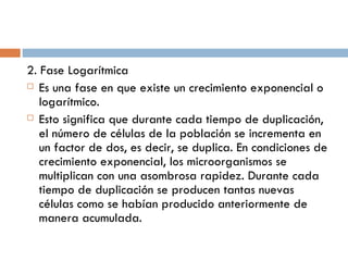 2. Fase Logarítmica
 Es una fase en que existe un crecimiento exponencial o

   logarítmico.
 Esto significa que durante cada tiempo de duplicación,

   el número de células de la población se incrementa en
   un factor de dos, es decir, se duplica. En condiciones de
   crecimiento exponencial, los microorganismos se
   multiplican con una asombrosa rapidez. Durante cada
   tiempo de duplicación se producen tantas nuevas
   células como se habían producido anteriormente de
   manera acumulada.
 