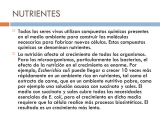 NUTRIENTES
   Todos los seres vivos utilizan compuestos químicos presentes
    en el medio ambiente para construir las moléculas
    necesarias para fabricar nuevas células. Estos compuestos
    químicos se denominan nutrientes.
   La nutrición afecta al crecimiento de todos los organismos.
    Para los microorganismos, particularmente las bacterias, el
    efecto de la nutrición en el crecimiento es enorme. Por
    ejemplo, Escherichia coli puede llegar a crecer 10 veces más
    rápidamente en un ambiente rico en nutrientes, tal como el
    extracto de carne, que en un ambiente nutritivo pobre, como
    por ejemplo una solución acuosa con succinato y sales. El
    medio con succinato y sales cubre todas las necesidades
    esenciales de E. coli, pero el crecimiento en dicho medio
    requiere que la célula realice más procesos biosintéticos. El
    resultado es un crecimiento más lento.
 