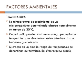 FACTORES AMBIENTALES
TEMPERATURA
 La temperatura de crecimiento de un

  microorganismo determinado abarca normalmente
  un rango de 30°C.
 Cuando sólo pueden vivir en un rango pequeño de

  temperatura, se denominan estenotérmicos. Ex: se
  Neisseria gonorrhoeae
 Si crecen en un amplio rango de temperatura se

  denominan euritérmicos. Ex: Enterococcus fecalis
 
