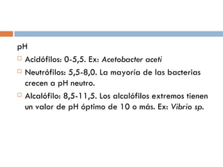 pH
 Acidófilos: 0-5,5. Ex: Acetobacter aceti

 Neutrófilos: 5,5-8,0. La mayoría de las bacterias

  crecen a pH neutro.
 Alcalófilo: 8,5-11,5. Los alcalófilos extremos tienen

  un valor de pH óptimo de 10 o más. Ex: Vibrio sp.
 