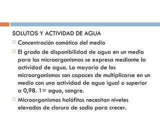 SOLUTOS Y ACTIVIDAD DE AGUA
 Concentración osmótica del medio

 El grado de disponibilidad de agua en un medio

  para los microorganismos se expresa mediante la
  actividad de agua. La mayoría de los
  microorganismos son capaces de multiplicarse en un
  medio con una actividad de agua igual o superior
  a 0,98. 1= agua, sangre.
 Microorganismos halófitos necesitan niveles

  elevados de cloruro de sodio para crecer.
 