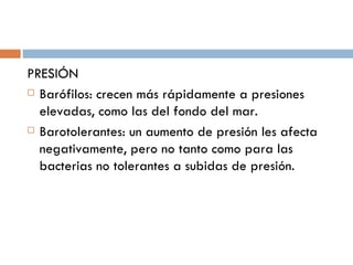 PRESIÓN
 Barófilos: crecen más rápidamente a presiones

  elevadas, como las del fondo del mar.
 Barotolerantes: un aumento de presión les afecta

  negativamente, pero no tanto como para las
  bacterias no tolerantes a subidas de presión.
 