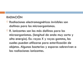 RADIACIÓN
 Radiaciones electromagnéticas invisibles son

  dañinas para los microorganismos.
 R. ionizantes son las más dañinas para los

  microorganismos. (longitud de onda muy corta y
  alta energía). Ex: rayos X y rayos gamma, los
  cuales pueden utilizarse para esterilización de
  objetos. Algunas bacterias y esporas sobreviven a
  las radiaciones ionizantes.
 