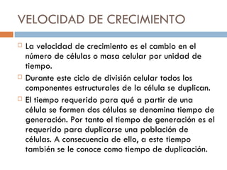 VELOCIDAD DE CRECIMIENTO
   La velocidad de crecimiento es el cambio en el
    número de células o masa celular por unidad de
    tiempo.
   Durante este ciclo de división celular todos los
    componentes estructurales de la célula se duplican.
   El tiempo requerido para qué a partir de una
    célula se formen dos células se denomina tiempo de
    generación. Por tanto el tiempo de generación es el
    requerido para duplicarse una población de
    células. A consecuencia de ello, a este tiempo
    también se le conoce como tiempo de duplicación.
 