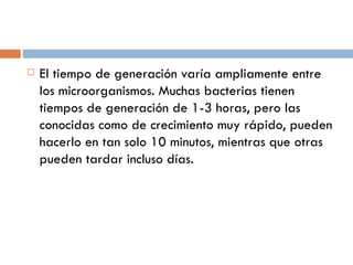    El tiempo de generación varía ampliamente entre
    los microorganismos. Muchas bacterias tienen
    tiempos de generación de 1-3 horas, pero las
    conocidas como de crecimiento muy rápido, pueden
    hacerlo en tan solo 10 minutos, mientras que otras
    pueden tardar incluso días.
 
