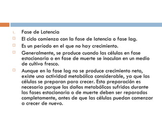 1.   Fase de Latencia
    El ciclo comienza con la fase de latencia o fase lag.
    Es un período en el que no hay crecimiento.
    Generalmente, se produce cuando las células en fase
     estacionaria o en fase de muerte se inoculan en un medio
     de cultivo fresco.
    Aunque en la fase lag no se produce crecimiento neto,
     existe una actividad metabólica considerable, ya que las
     células se preparan para crecer. Esta preparación es
     necesaria porque los daños metabólicos sufridos durante
     las fases estacionaria o de muerte deben ser reparados
     completamente, antes de que las células puedan comenzar
     a crecer de nuevo.
 