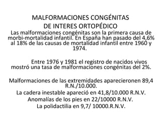 MALFORMACIONES CONGÉNITAS
           DE INTERES ORTOPÉDICO
 Las malformaciones congénitas son la primera causa de
morbi-mortalidad infantil. En España han pasado del 4,6%
 al 18% de las causas de mortalidad infantil entre 1960 y
                         1974.

        Entre 1976 y 1981 el registro de nacidos vivos
 mostró una tasa de malformaciones congénitas del 2%.

Malformaciones de las extremidades aparecieronen 89,4
                      R.N./10.000.
  La cadera inestable apareció en 41,8/10.000 R.N.V.
       Anomalías de los pies en 22/10000 R.N.V.
          La polidactilia en 9,7/ 10000.R.N.V.
 