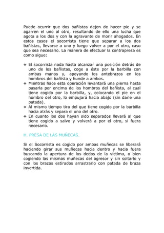 Puede ocurrir que dos bañistas dejen de hacer pie y se
agarren el uno al otro, resultando de ello una lucha que
agota a los dos y con la agravante de morir ahogados. En
estos casos el socorrista tiene que separar a los dos
bañistas, llevarse a uno y luego volver a por el otro, caso
que sea necesario. La manera de efectuar la contrapresa es
como sigue:

 El socorrista nada hasta alcanzar una posición detrás de
  uno de los bañistas, coge a éste por la barbilla con
  ambas manos y, apoyando los antebrazos en los
  hombros del bañista y hunde a ambos.
 Mientras hace esta operación levantará una pierna hasta
  pasarla por encima de los hombros del bañista, al cual
  tiene cogido por la barbilla, y, colocando el pie en el
  hombro del otro, lo empujará hacia abajo (sin darle una
  patada).
 Al mismo tiempo tira del que tiene cogido por la barbilla
  hacia atrás y separa el uno del otro.
 En cuanto los dos hayan sido separados llevará al que
  tiene cogido a salvo y volverá a por el otro, si fuera
  necesario.

H. PRESA DE LAS MUÑECAS.

Si el Socorrista es cogido por ambas muñecas se liberará
haciendo girar sus muñecas hacia dentro y hacia fuera
buscando la apertura de los dedos de la víctima, o bien
cogiendo las mismas muñecas del agresor y sin soltarlo y
con los brazos estirados arrastrarlo con patada de braza
invertida.
 