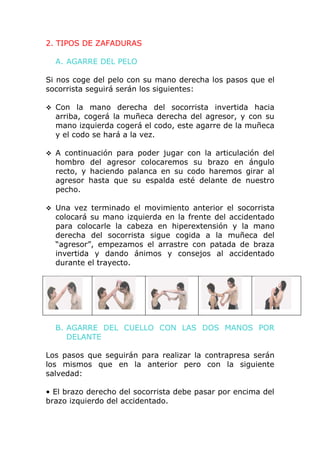 2. TIPOS DE ZAFADURAS

  A. AGARRE DEL PELO

Si nos coge del pelo con su mano derecha los pasos que el
socorrista seguirá serán los siguientes:

 Con   la mano derecha del socorrista invertida hacia
  arriba, cogerá la muñeca derecha del agresor, y con su
  mano izquierda cogerá el codo, este agarre de la muñeca
  y el codo se hará a la vez.

 A continuación para poder jugar con la articulación del
  hombro del agresor colocaremos su brazo en ángulo
  recto, y haciendo palanca en su codo haremos girar al
  agresor hasta que su espalda esté delante de nuestro
  pecho.

 Una vez terminado el movimiento anterior el socorrista
  colocará su mano izquierda en la frente del accidentado
  para colocarle la cabeza en hiperextensión y la mano
  derecha del socorrista sigue cogida a la muñeca del
  “agresor”, empezamos el arrastre con patada de braza
  invertida y dando ánimos y consejos al accidentado
  durante el trayecto.




  B. AGARRE DEL CUELLO CON LAS DOS MANOS POR
     DELANTE

Los pasos que seguirán para realizar la contrapresa serán
los mismos que en la anterior pero con la siguiente
salvedad:

• El brazo derecho del socorrista debe pasar por encima del
brazo izquierdo del accidentado.
 