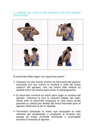 C. AGARRE DEL CUELLO POR DELANTE CON LOS BRAZOS
ENCOGIDOS.




El socorrista debe seguir los siguientes pasos:

 Colocara sus dos manos encima de los brazos del agresor
  buscando con sus manos la muñeca y codo del brazo
  superior del agresor; una vez hecho esto meterá su
  barbilla entre los brazos para evitar la estrangulación.

 El socorrista invertirá su mano para coger la muñeca del
  agresor, mientras la otra la colocará debajo del codo,
  hecho esto el socorrista empujara el codo hacia arriba
  pasando su cabeza por debajo del brazo haciendo girar al
  agresor hasta que le dé su espalda.

 Terminará colocando la mano que empujaba el codo
  enfrente del accidentado y empezará el arrastre con
  patada de braza invertida animando y aconsejado
  durante el trayecto al agresor.
 