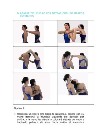 D. AGARRE DEL CUELLO POR DETRÁS CON LOS BRAZOS
     ESTIRADOS.




Opción 1:

 Haciendo un ligero giro hacia la izquierda, cogerá con su
  mano derecha la muñeca izquierda del agresor por
  arriba, y la mano izquierda la colocará debajo del codo y
  haciendo palanca de éste hacia arriba el socorrista
 